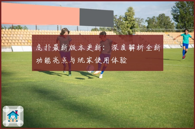 虎扑最新版本更新：深度解析全新功能亮点与玩家使用体验