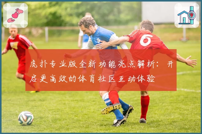 虎扑专业版全新功能亮点解析：开启更高效的体育社区互动体验