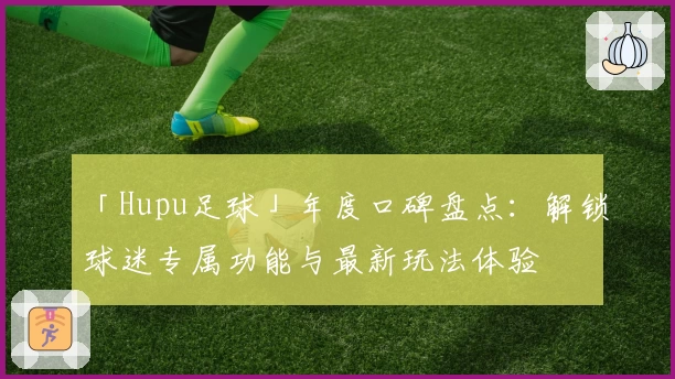「Hupu足球」年度口碑盘点：解锁球迷专属功能与最新玩法体验
