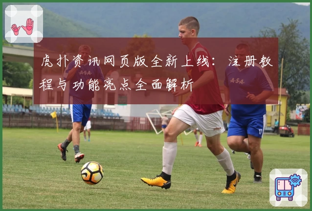 虎扑资讯网页版全新上线：注册教程与功能亮点全面解析