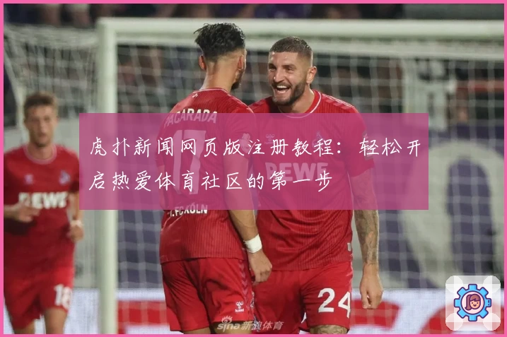虎扑新闻网页版注册教程：轻松开启热爱体育社区的第一步