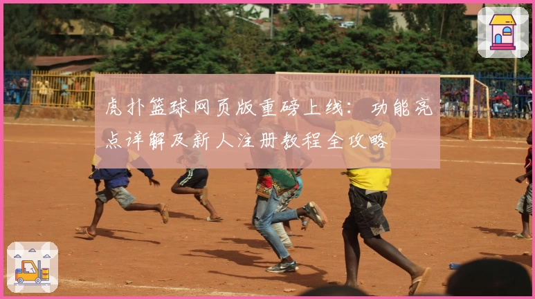 虎扑篮球网页版重磅上线：功能亮点详解及新人注册教程全攻略
