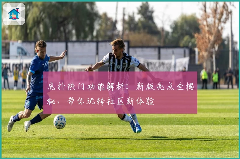虎扑热门功能解析：新版亮点全揭秘，带你玩转社区新体验