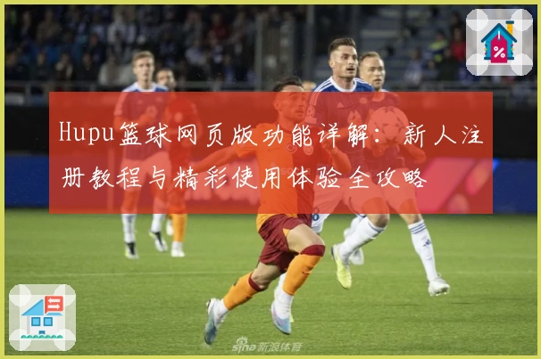 Hupu篮球网页版功能详解：新人注册教程与精彩使用体验全攻略