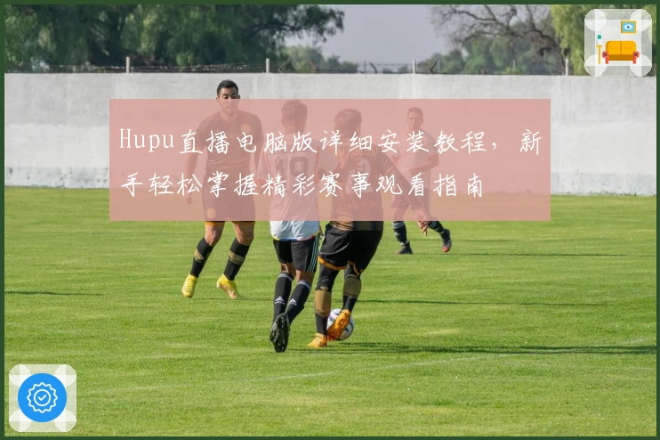 Hupu直播电脑版详细安装教程，新手轻松掌握精彩赛事观看指南