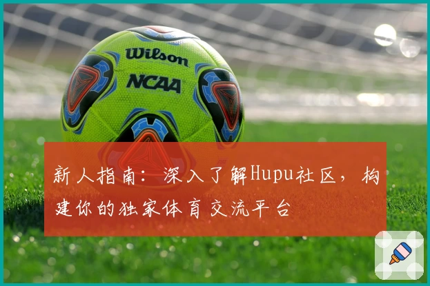 新人指南：深入了解Hupu社区，构建你的独家体育交流平台