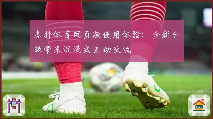 虎扑体育网页版使用体验：全新升级带来沉浸式互动交流