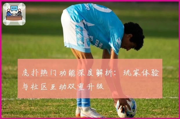虎扑热门功能深度解析：玩家体验与社区互动双重升级