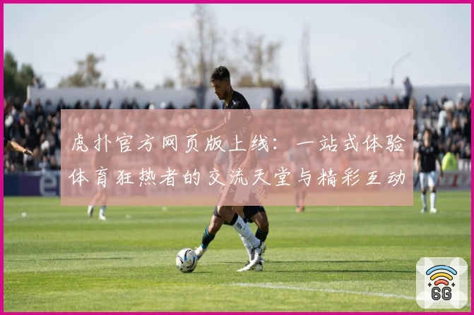 虎扑官方网页版上线:一站式体验体育狂热者的交流天堂与精彩互动