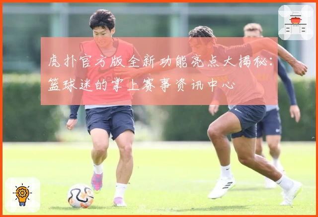 虎扑官方版全新功能亮点大揭秘：篮球迷的掌上赛事资讯中心