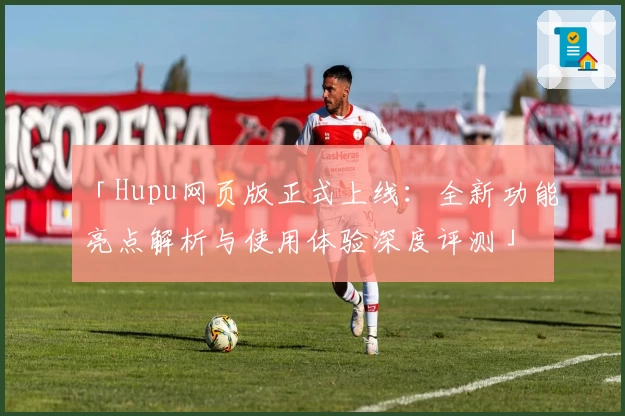 「Hupu网页版正式上线：全新功能亮点解析与使用体验深度评测」
