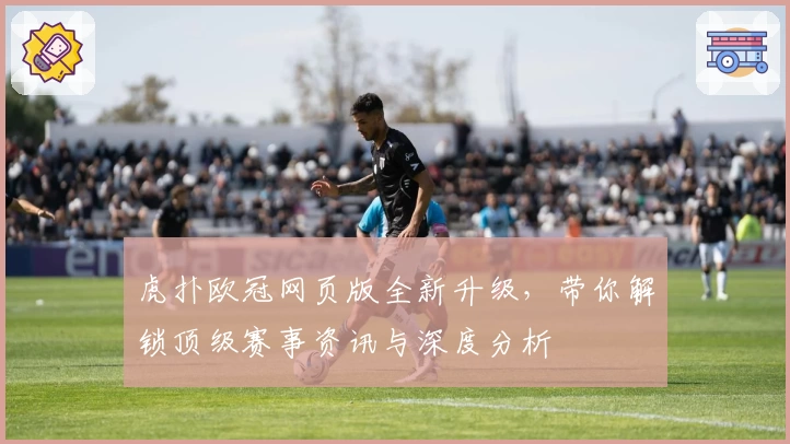 虎扑欧冠网页版全新升级，带你解锁顶级赛事资讯与深度分析