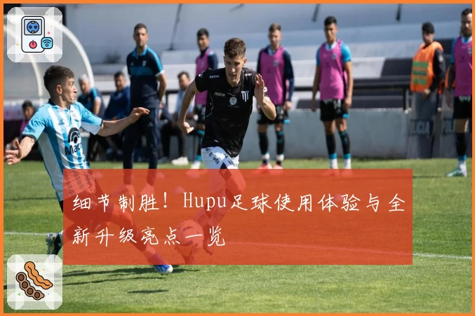 细节制胜！Hupu足球使用体验与全新升级亮点一览