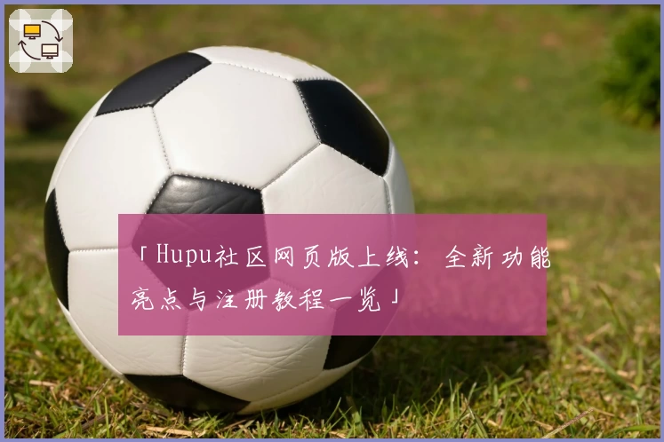 「Hupu社区网页版上线：全新功能亮点与注册教程一览」