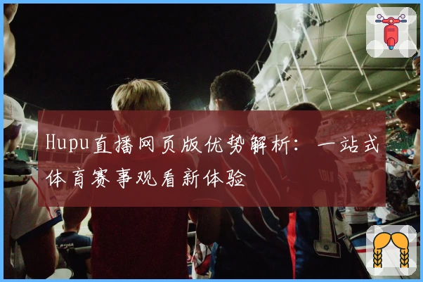 Hupu直播网页版优势解析：一站式体育赛事观看新体验