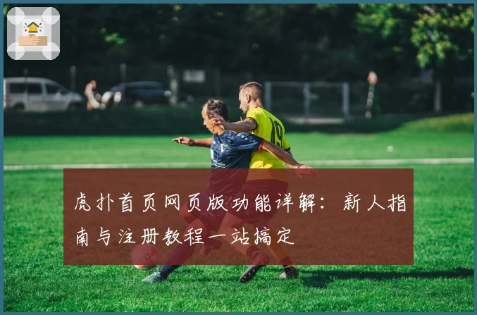 虎扑首页网页版功能详解：新人指南与注册教程一站搞定