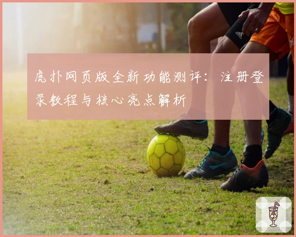 虎扑网页版全新功能测评：注册登录教程与核心亮点解析