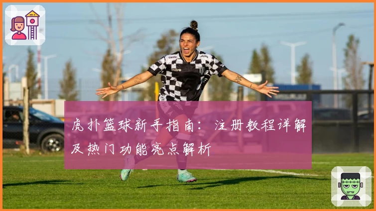 虎扑篮球新手指南:注册教程详解及热门功能亮点解析