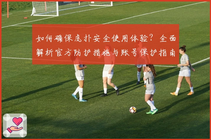 如何确保虎扑安全使用体验？全面解析官方防护措施与账号保护指南