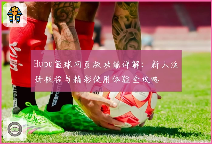 Hupu篮球网页版功能详解：新人注册教程与精彩使用体验全攻略