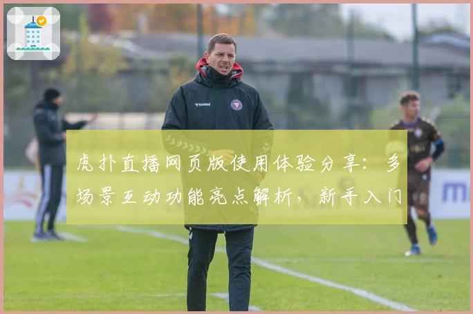 虎扑直播网页版使用体验分享：多场景互动功能亮点解析，新手入门指南必读