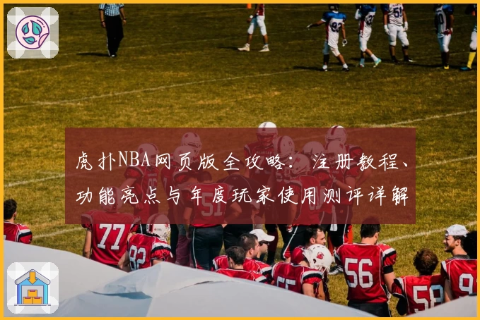 虎扑NBA网页版全攻略：注册教程、功能亮点与年度玩家使用测评详解
